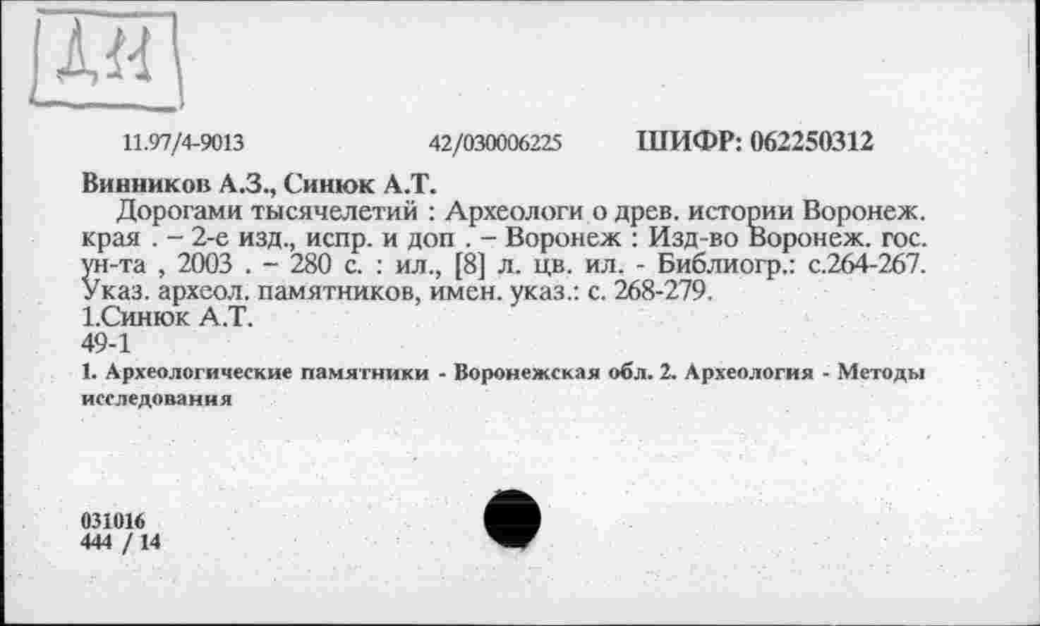 ﻿11.97/4-9013	42/030006225 ШИФР: 062250312
Винников А.З., Синюк А.Т.
Дорогами тысячелетий : Археологи о древ, истории Воронеж, края . - 2-е изд., испр. и доп . - Воронеж : Изд-во Воронеж, гос. ун-та , 2003 . - 280 с. : ил., [8] л. цв. ил. - Библиогр.: с.264-267. Указ, археол. памятников, имен, указ.: с. 268-279.
І.Синюк А.Т.
49-1
1. Археологические памятники - Воронежская обл. 2. Археология - Методы исследования
031016
444 / 14